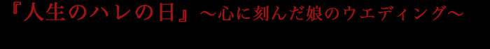 『人生のハレの日』～心に刻んだ娘のウエディング～